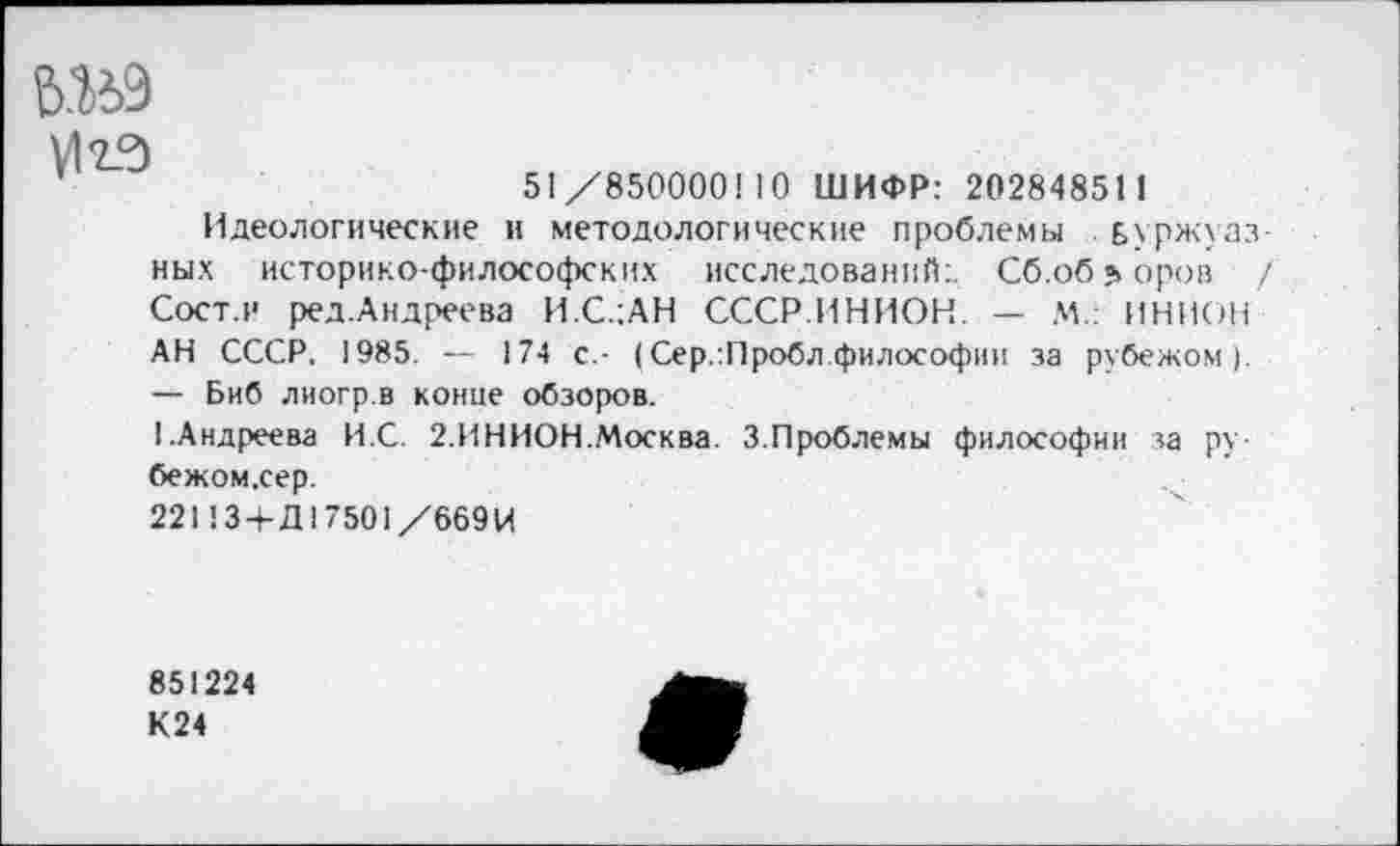 ﻿№9
VI23
51/850000! 10 ШИФР: 202848511
Идеологические и методологические проблемы буржуазных историко-философских исследований:. Сб.об^оров / Сост.и ред.Андреева И.С.1АН СССР.ИНИОН. — М.: ИНИОН АН СССР. 1985. — 174 с,- (Сер.:Пробл философии за рубежом). — Биб лиогр.в конце обзоров.
I.Андреева И.С. 2.ИНИОН.Москва. 3.Проблемы философии за ру-бежом.сер.
221134-Д17501/669 И
851224
К24